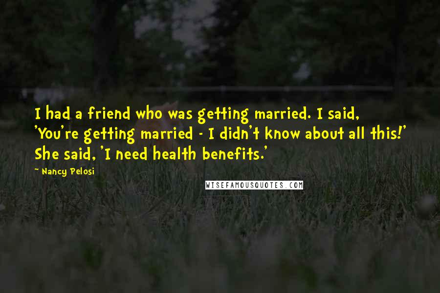 Nancy Pelosi Quotes: I had a friend who was getting married. I said, 'You're getting married - I didn't know about all this!' She said, 'I need health benefits.'