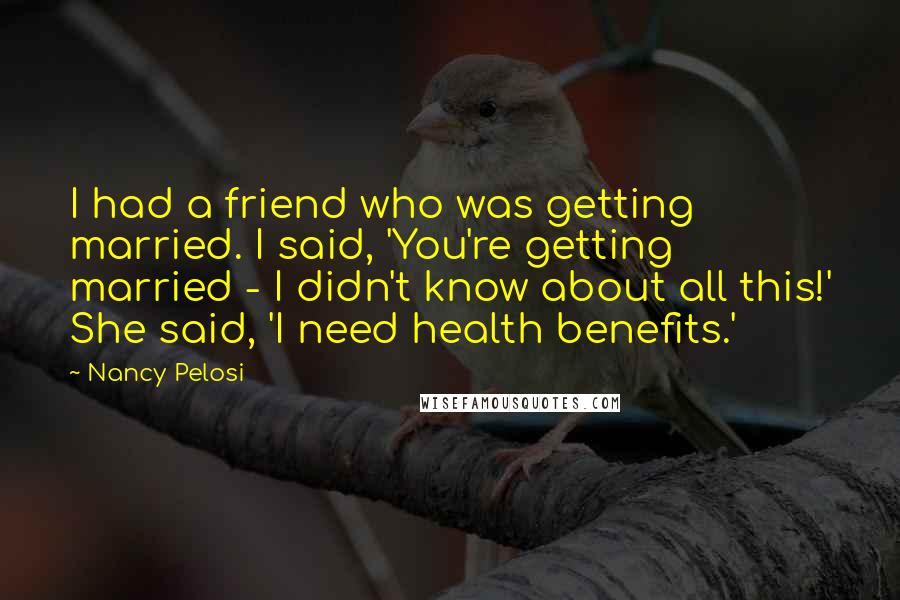 Nancy Pelosi Quotes: I had a friend who was getting married. I said, 'You're getting married - I didn't know about all this!' She said, 'I need health benefits.'