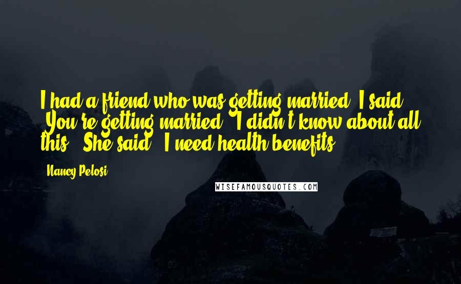 Nancy Pelosi Quotes: I had a friend who was getting married. I said, 'You're getting married - I didn't know about all this!' She said, 'I need health benefits.'