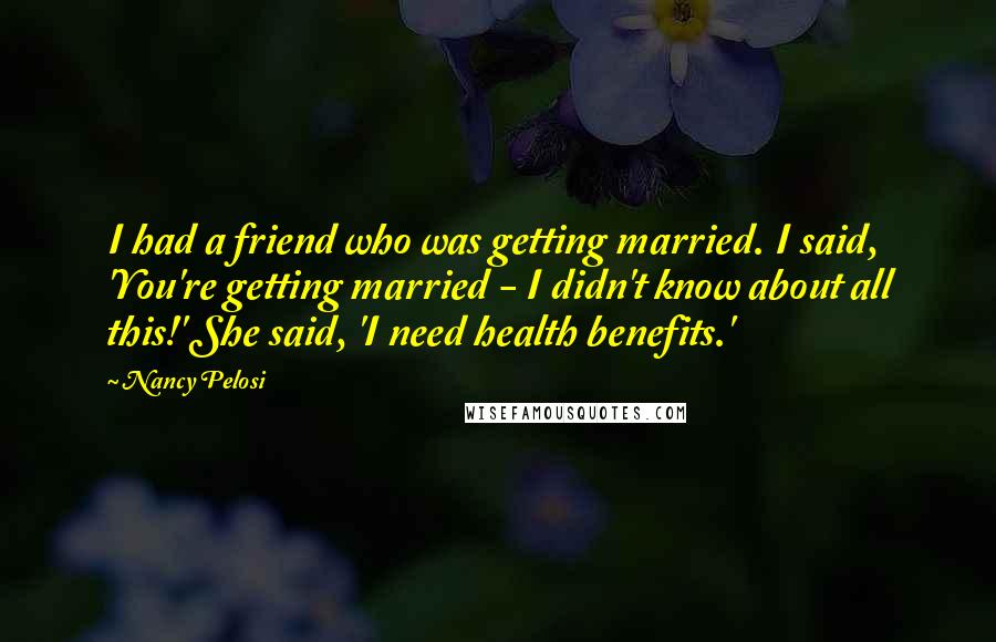 Nancy Pelosi Quotes: I had a friend who was getting married. I said, 'You're getting married - I didn't know about all this!' She said, 'I need health benefits.'