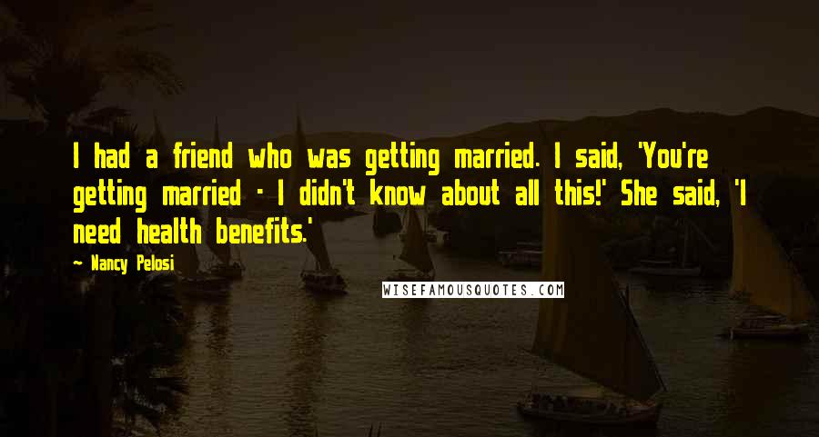 Nancy Pelosi Quotes: I had a friend who was getting married. I said, 'You're getting married - I didn't know about all this!' She said, 'I need health benefits.'