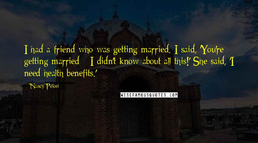 Nancy Pelosi Quotes: I had a friend who was getting married. I said, 'You're getting married - I didn't know about all this!' She said, 'I need health benefits.'