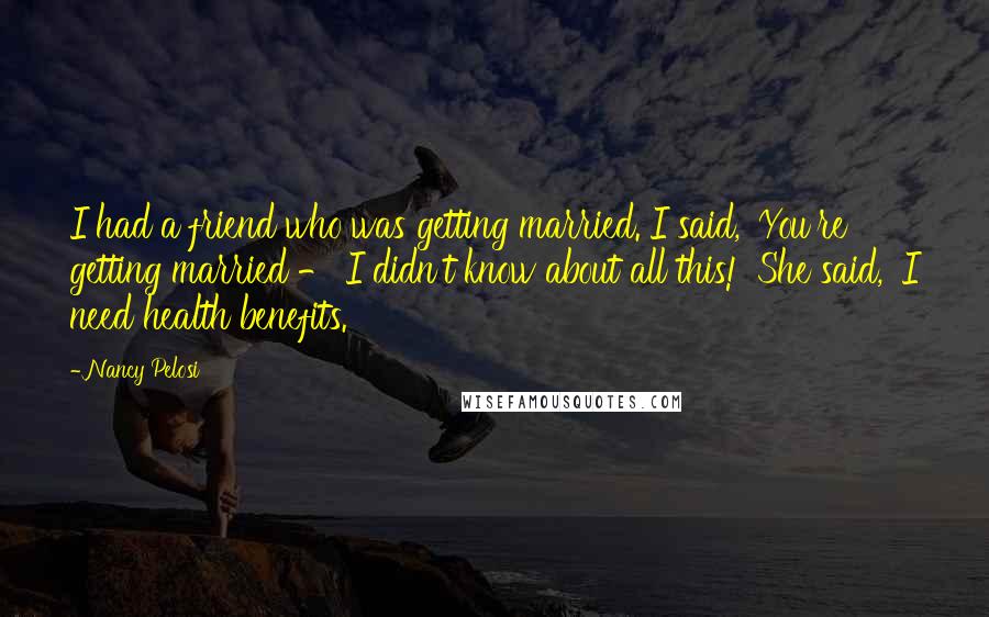 Nancy Pelosi Quotes: I had a friend who was getting married. I said, 'You're getting married - I didn't know about all this!' She said, 'I need health benefits.'