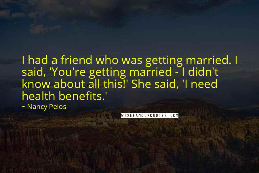 Nancy Pelosi Quotes: I had a friend who was getting married. I said, 'You're getting married - I didn't know about all this!' She said, 'I need health benefits.'