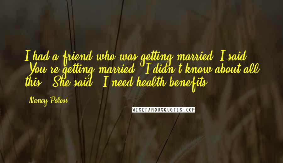 Nancy Pelosi Quotes: I had a friend who was getting married. I said, 'You're getting married - I didn't know about all this!' She said, 'I need health benefits.'