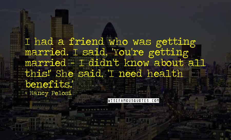 Nancy Pelosi Quotes: I had a friend who was getting married. I said, 'You're getting married - I didn't know about all this!' She said, 'I need health benefits.'