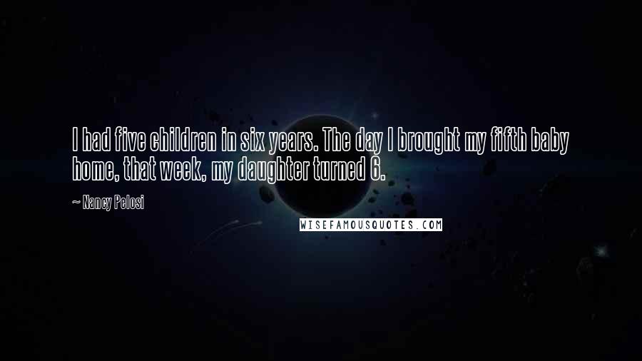 Nancy Pelosi Quotes: I had five children in six years. The day I brought my fifth baby home, that week, my daughter turned 6.