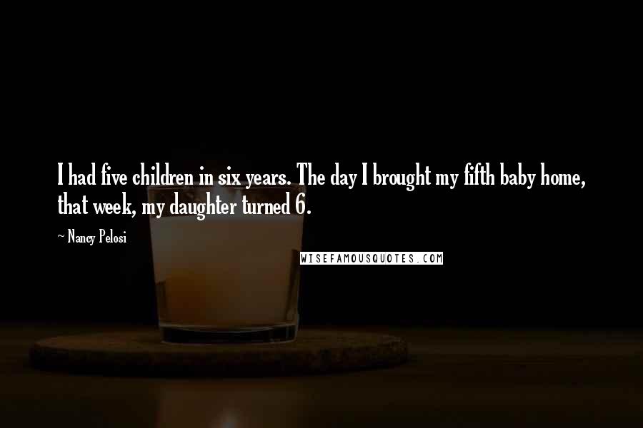 Nancy Pelosi Quotes: I had five children in six years. The day I brought my fifth baby home, that week, my daughter turned 6.