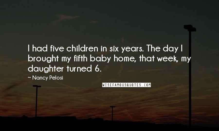 Nancy Pelosi Quotes: I had five children in six years. The day I brought my fifth baby home, that week, my daughter turned 6.