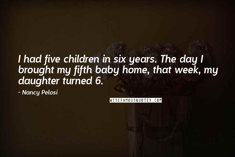 Nancy Pelosi Quotes: I had five children in six years. The day I brought my fifth baby home, that week, my daughter turned 6.