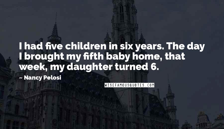 Nancy Pelosi Quotes: I had five children in six years. The day I brought my fifth baby home, that week, my daughter turned 6.