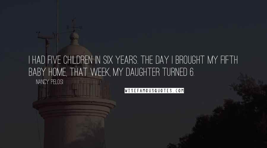 Nancy Pelosi Quotes: I had five children in six years. The day I brought my fifth baby home, that week, my daughter turned 6.