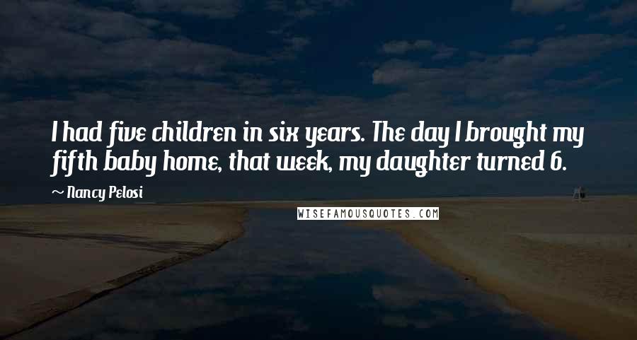 Nancy Pelosi Quotes: I had five children in six years. The day I brought my fifth baby home, that week, my daughter turned 6.