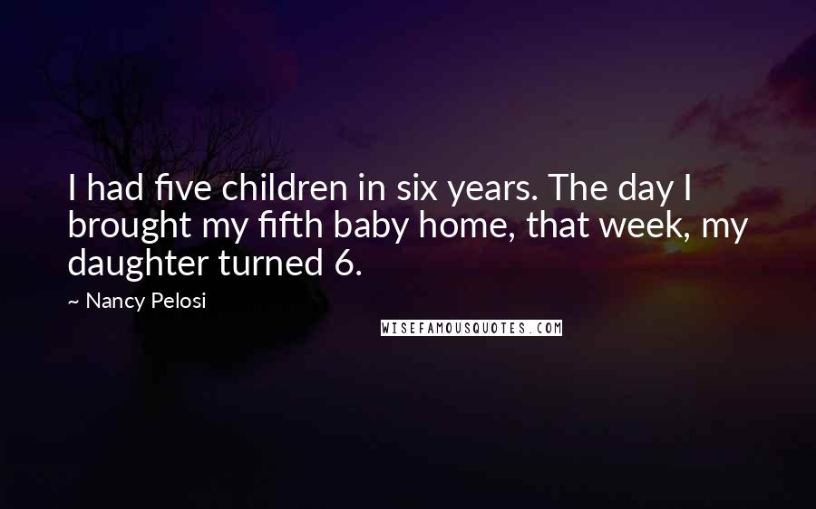 Nancy Pelosi Quotes: I had five children in six years. The day I brought my fifth baby home, that week, my daughter turned 6.