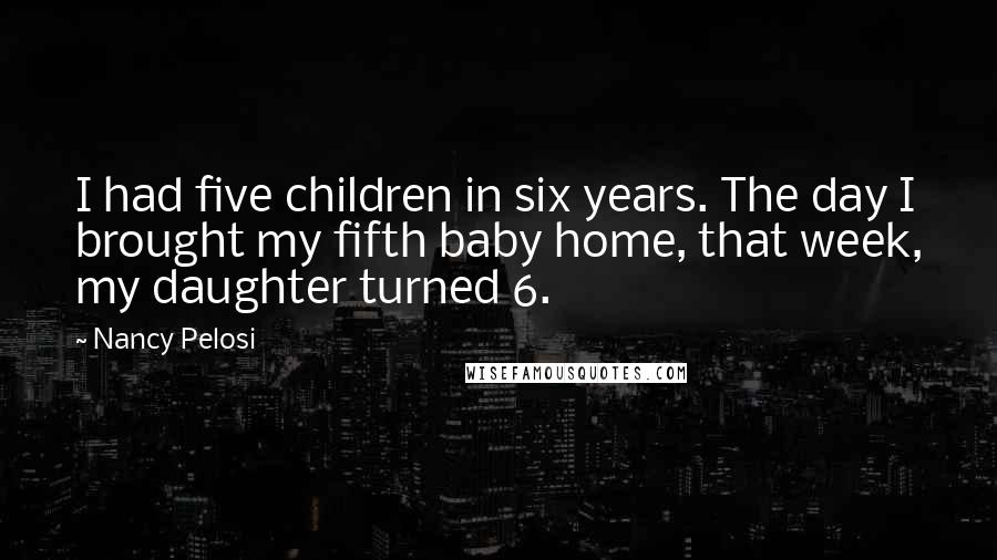 Nancy Pelosi Quotes: I had five children in six years. The day I brought my fifth baby home, that week, my daughter turned 6.