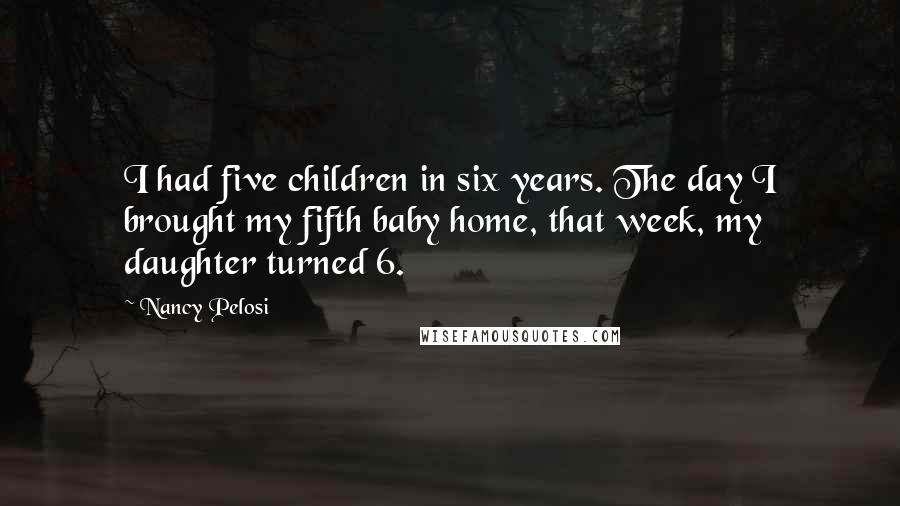 Nancy Pelosi Quotes: I had five children in six years. The day I brought my fifth baby home, that week, my daughter turned 6.