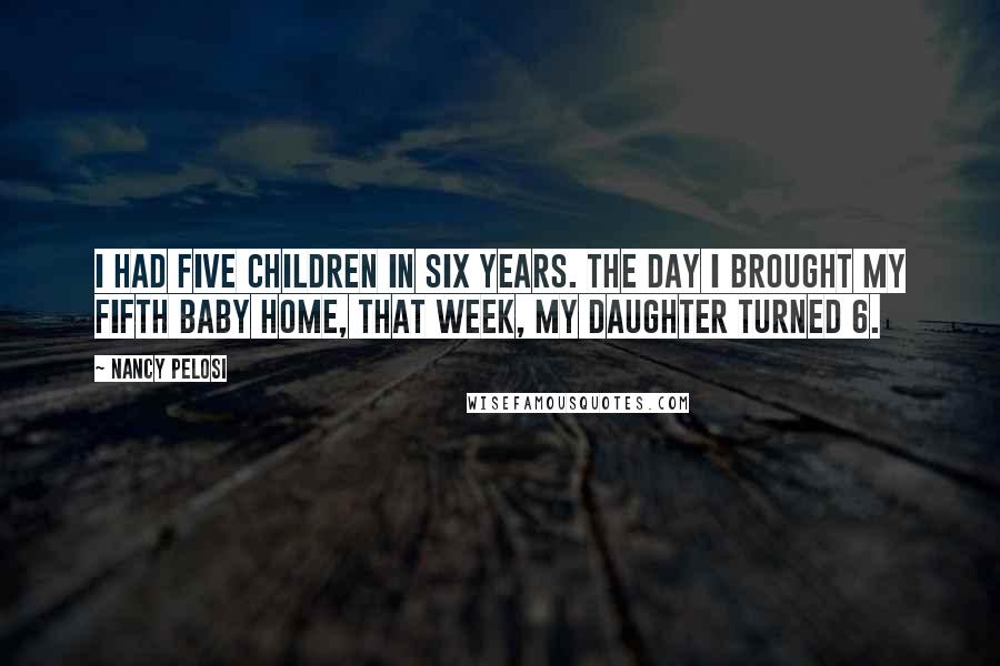 Nancy Pelosi Quotes: I had five children in six years. The day I brought my fifth baby home, that week, my daughter turned 6.