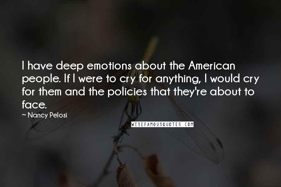 Nancy Pelosi Quotes: I have deep emotions about the American people. If I were to cry for anything, I would cry for them and the policies that they're about to face.