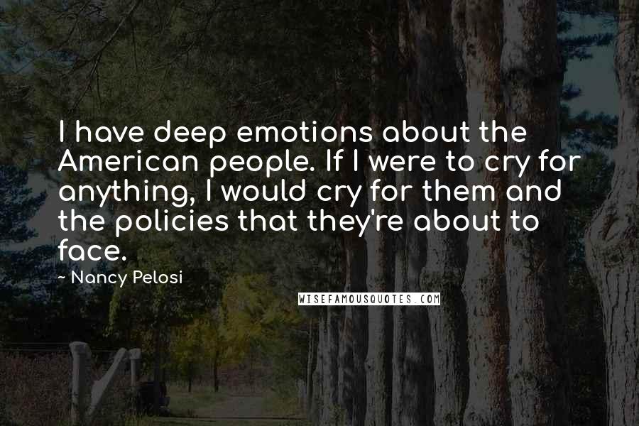 Nancy Pelosi Quotes: I have deep emotions about the American people. If I were to cry for anything, I would cry for them and the policies that they're about to face.