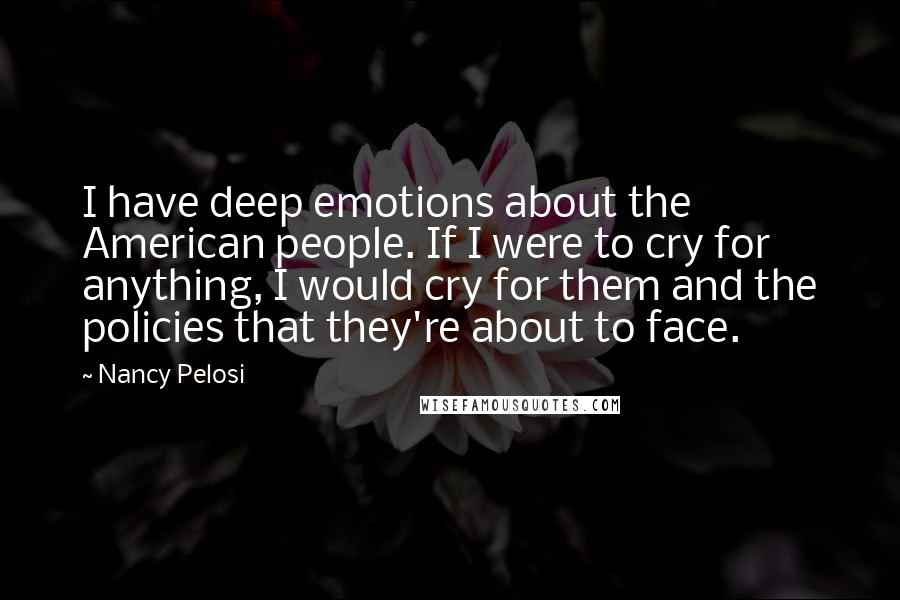 Nancy Pelosi Quotes: I have deep emotions about the American people. If I were to cry for anything, I would cry for them and the policies that they're about to face.