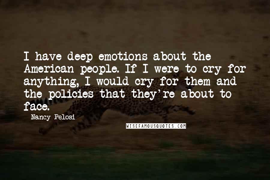 Nancy Pelosi Quotes: I have deep emotions about the American people. If I were to cry for anything, I would cry for them and the policies that they're about to face.