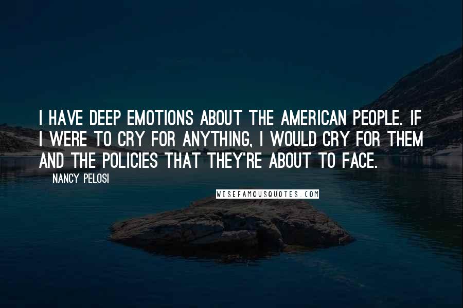 Nancy Pelosi Quotes: I have deep emotions about the American people. If I were to cry for anything, I would cry for them and the policies that they're about to face.