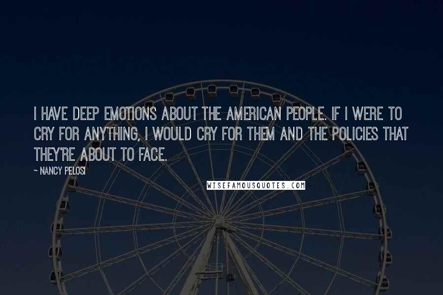 Nancy Pelosi Quotes: I have deep emotions about the American people. If I were to cry for anything, I would cry for them and the policies that they're about to face.