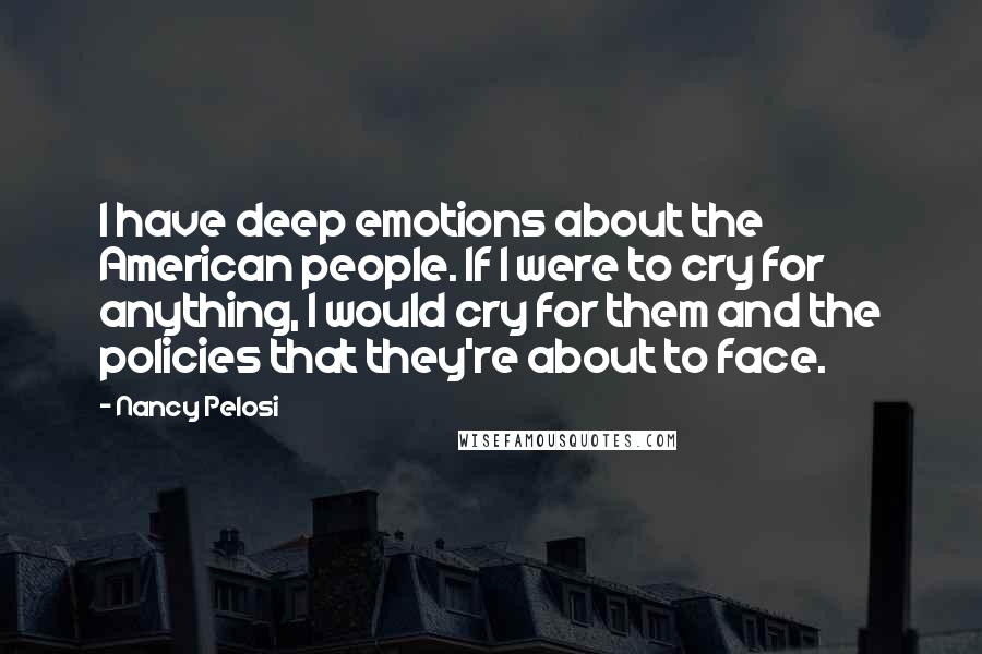 Nancy Pelosi Quotes: I have deep emotions about the American people. If I were to cry for anything, I would cry for them and the policies that they're about to face.