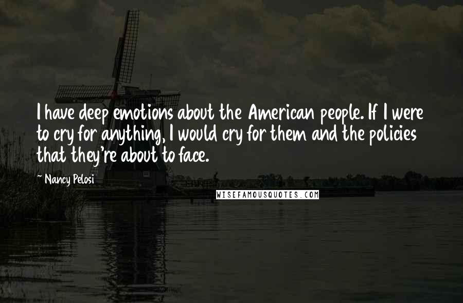 Nancy Pelosi Quotes: I have deep emotions about the American people. If I were to cry for anything, I would cry for them and the policies that they're about to face.