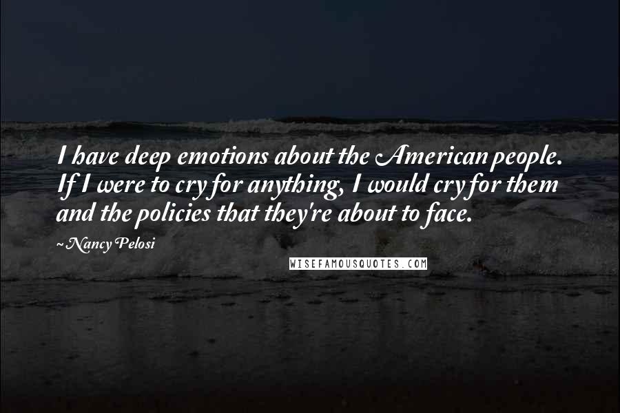 Nancy Pelosi Quotes: I have deep emotions about the American people. If I were to cry for anything, I would cry for them and the policies that they're about to face.