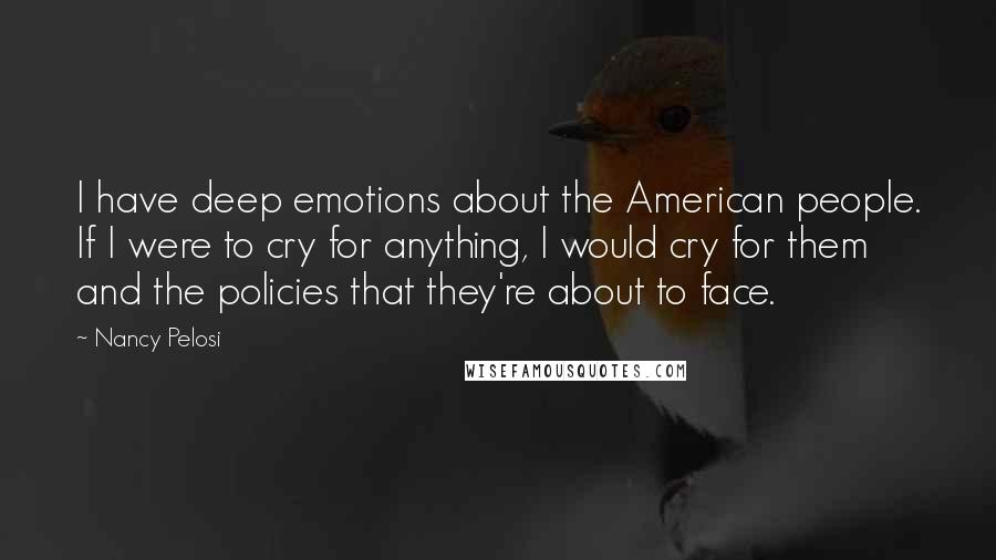 Nancy Pelosi Quotes: I have deep emotions about the American people. If I were to cry for anything, I would cry for them and the policies that they're about to face.