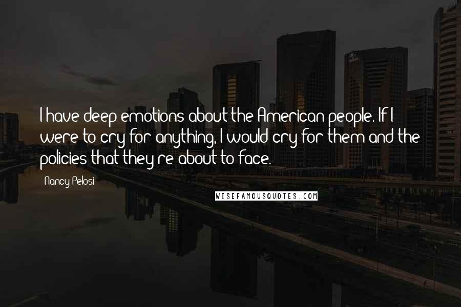 Nancy Pelosi Quotes: I have deep emotions about the American people. If I were to cry for anything, I would cry for them and the policies that they're about to face.