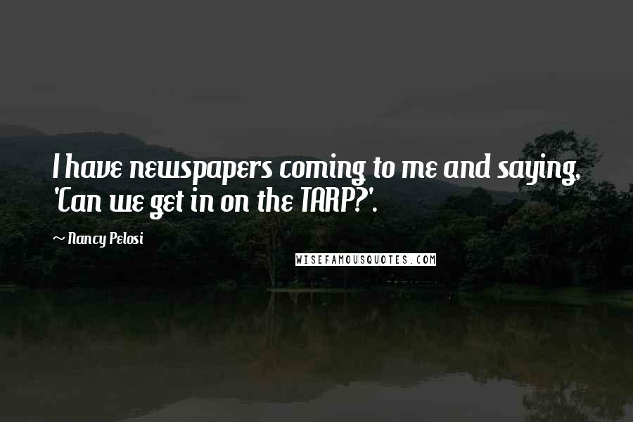 Nancy Pelosi Quotes: I have newspapers coming to me and saying, 'Can we get in on the TARP?'.