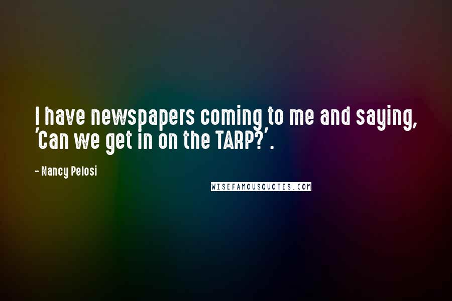 Nancy Pelosi Quotes: I have newspapers coming to me and saying, 'Can we get in on the TARP?'.