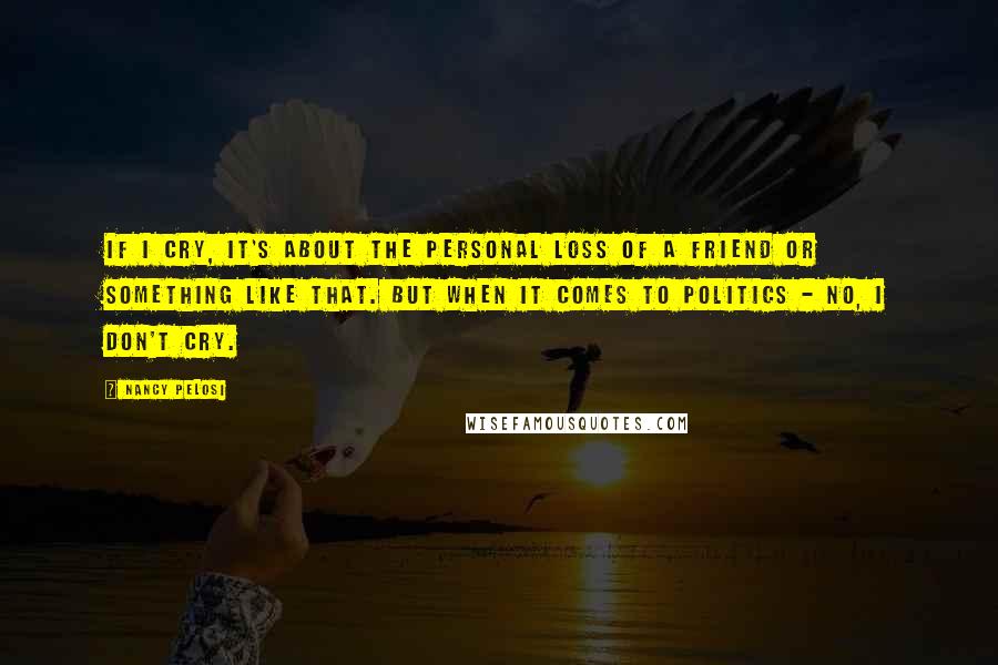 Nancy Pelosi Quotes: If I cry, it's about the personal loss of a friend or something like that. But when it comes to politics - no, I don't cry.