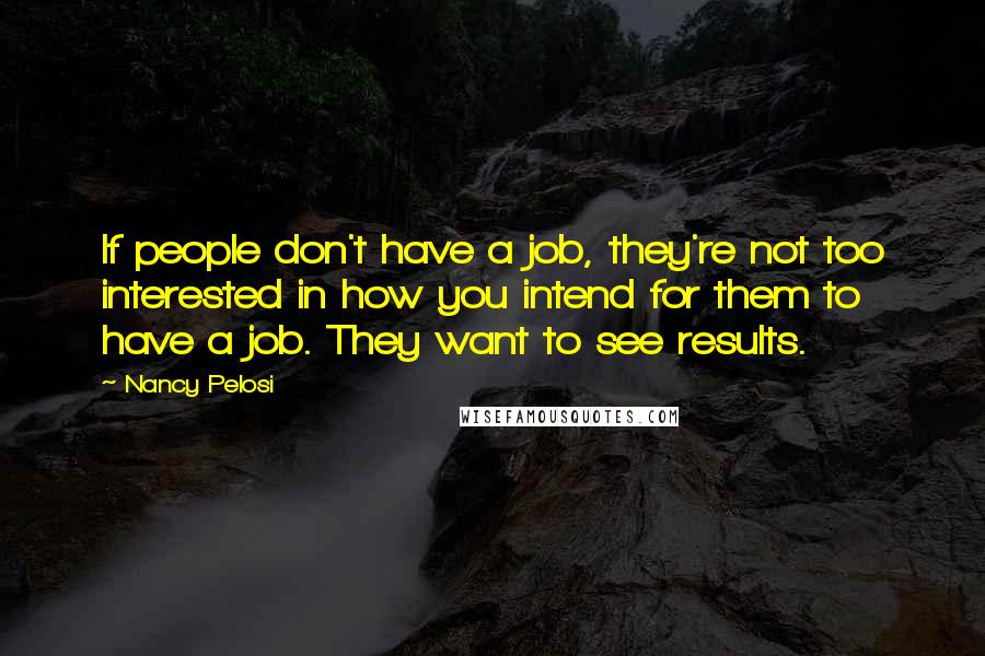 Nancy Pelosi Quotes: If people don't have a job, they're not too interested in how you intend for them to have a job. They want to see results.