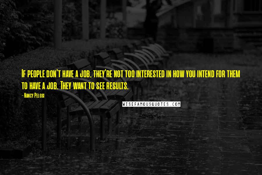 Nancy Pelosi Quotes: If people don't have a job, they're not too interested in how you intend for them to have a job. They want to see results.