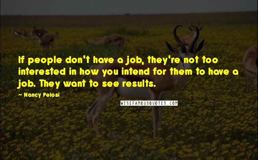 Nancy Pelosi Quotes: If people don't have a job, they're not too interested in how you intend for them to have a job. They want to see results.