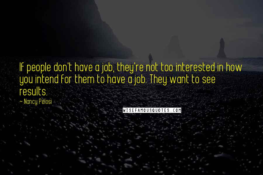 Nancy Pelosi Quotes: If people don't have a job, they're not too interested in how you intend for them to have a job. They want to see results.