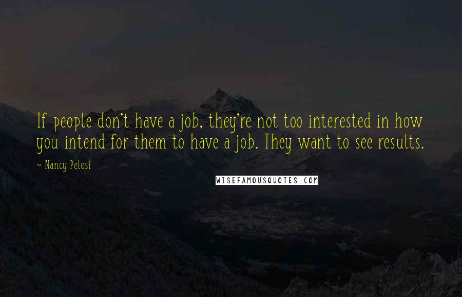 Nancy Pelosi Quotes: If people don't have a job, they're not too interested in how you intend for them to have a job. They want to see results.