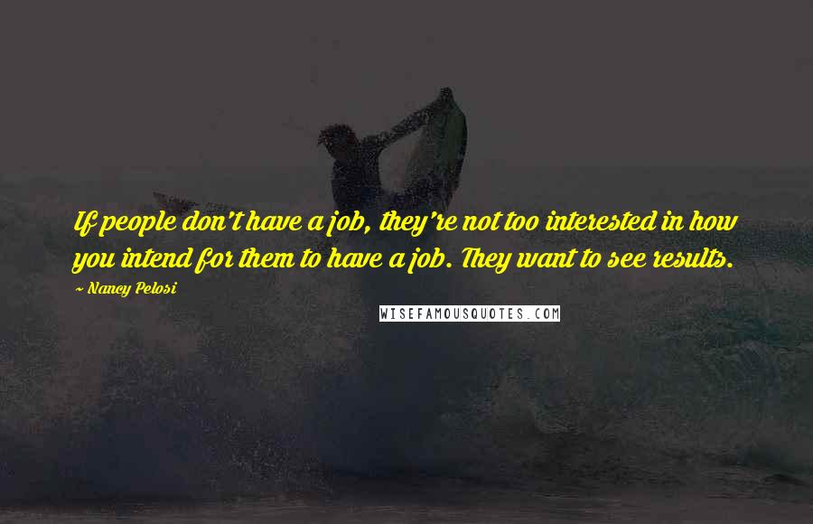 Nancy Pelosi Quotes: If people don't have a job, they're not too interested in how you intend for them to have a job. They want to see results.