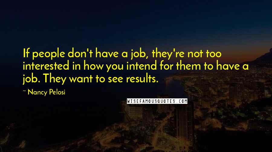 Nancy Pelosi Quotes: If people don't have a job, they're not too interested in how you intend for them to have a job. They want to see results.