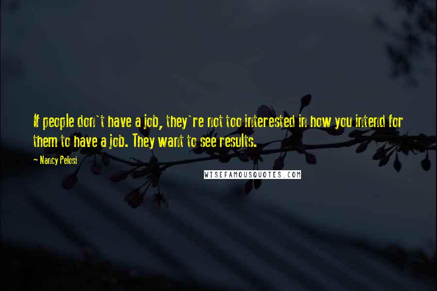 Nancy Pelosi Quotes: If people don't have a job, they're not too interested in how you intend for them to have a job. They want to see results.