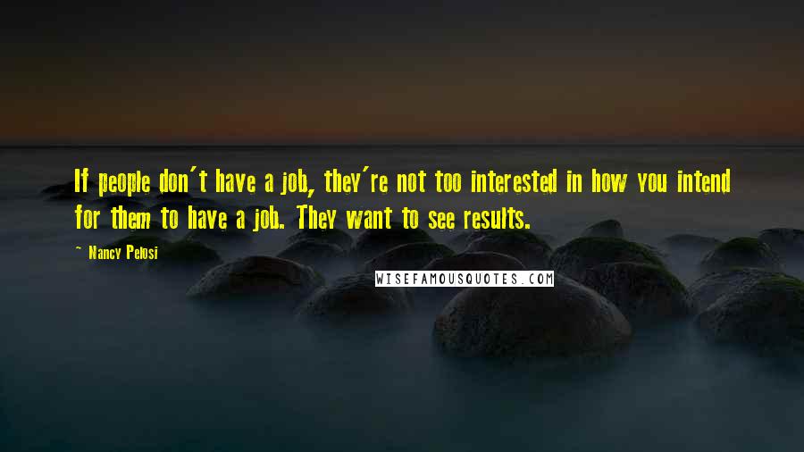 Nancy Pelosi Quotes: If people don't have a job, they're not too interested in how you intend for them to have a job. They want to see results.