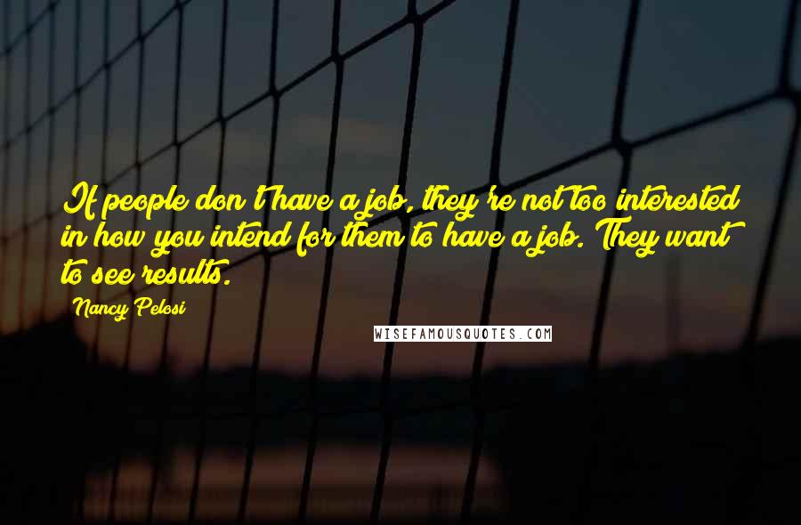 Nancy Pelosi Quotes: If people don't have a job, they're not too interested in how you intend for them to have a job. They want to see results.