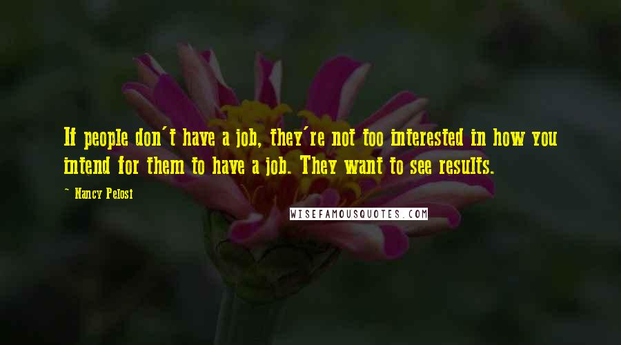 Nancy Pelosi Quotes: If people don't have a job, they're not too interested in how you intend for them to have a job. They want to see results.