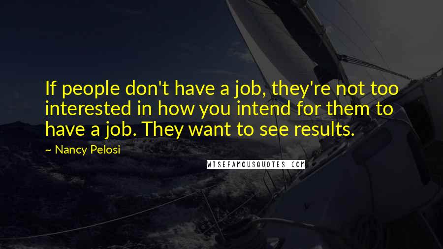 Nancy Pelosi Quotes: If people don't have a job, they're not too interested in how you intend for them to have a job. They want to see results.