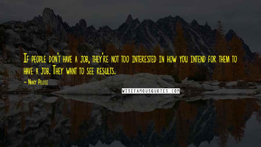 Nancy Pelosi Quotes: If people don't have a job, they're not too interested in how you intend for them to have a job. They want to see results.