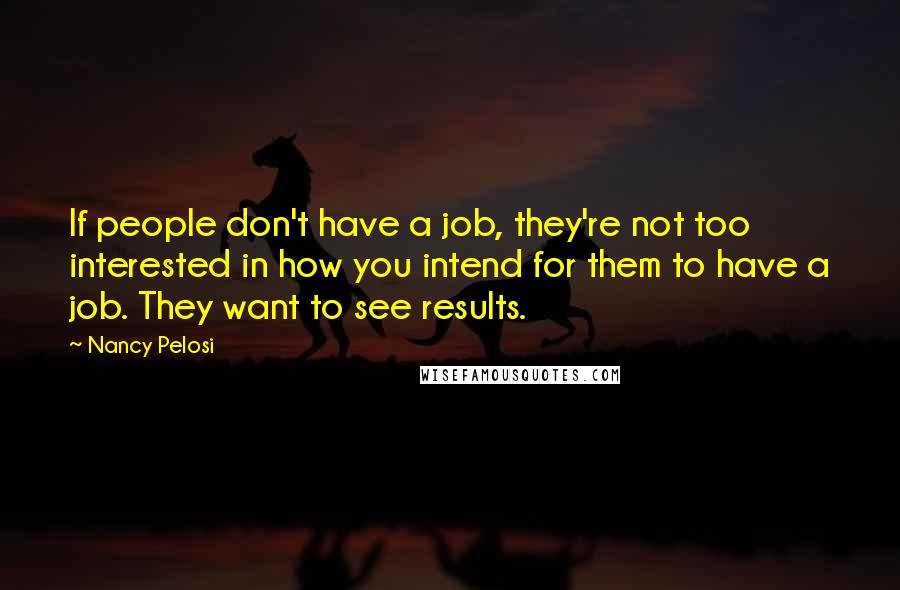 Nancy Pelosi Quotes: If people don't have a job, they're not too interested in how you intend for them to have a job. They want to see results.