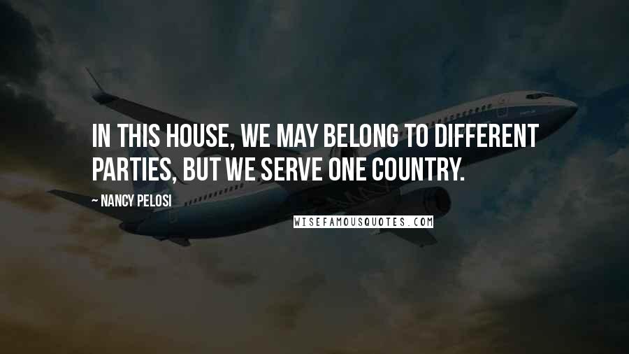 Nancy Pelosi Quotes: In this House, we may belong to different parties, but we serve one country.